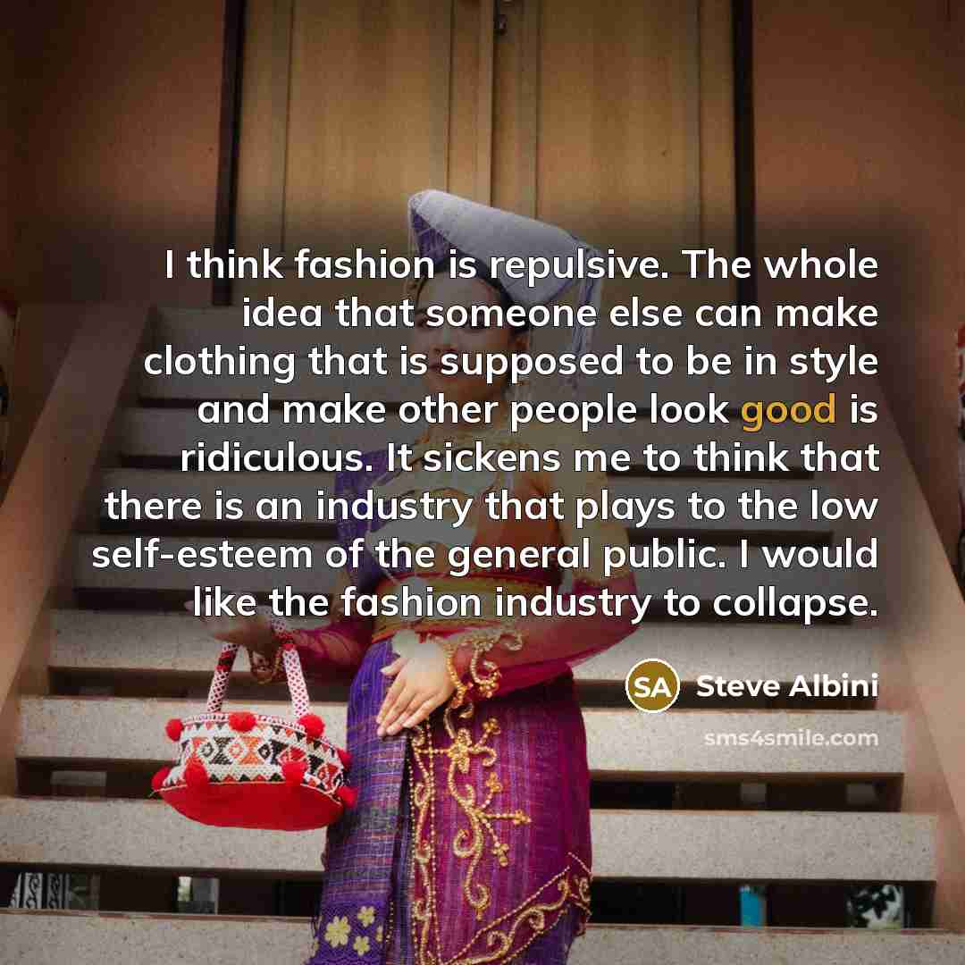 “I think fashion is repulsive. The whole idea that someone else can make clothing that is supposed to be in style and make other people look good is ridiculous. It sickens me to think that there is an industry that plays to the low self-esteem of the general public. I would like the fashion…” quote by Steve Albini