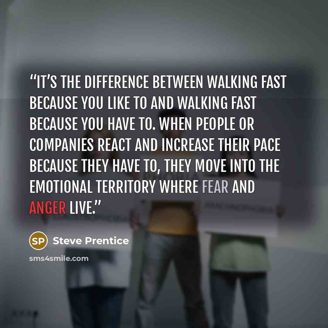 “it’s the difference between walking fast because you like to and walking fast because you have to. When people or companies react and increase their pace because they have to, they move into the emotional territory where fear and anger live.” quote by Steve Prentice