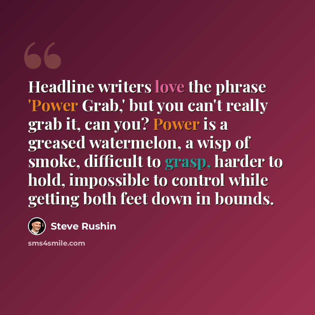 “Headline writers love the phrase 'Power Grab,' but you can't really grab it, can you? Power is a greased watermelon, a wisp of smoke, difficult to grasp, harder to hold, impossible to control while getting both feet down in bounds.” quote by Steve Rushin