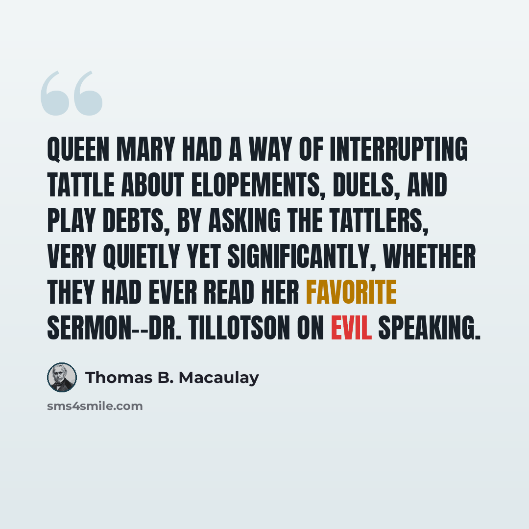 “Queen Mary had a way of interrupting tattle about elopements, duels, and play debts, by asking the tattlers, very quietly yet significantly, whether they had ever read her favorite sermon--Dr. Tillotson on Evil Speaking.” quote by Thomas B. Macaulay