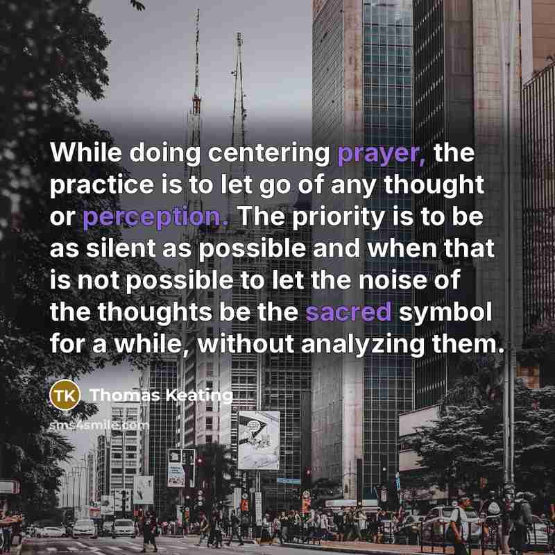 “While doing centering prayer, the practice is to let go of any thought or perception. The priority is to be as silent as possible and when that is not possible to let the noise of the thoughts be the sacred symbol for a while, without analyzing them.” quote by Thomas Keating