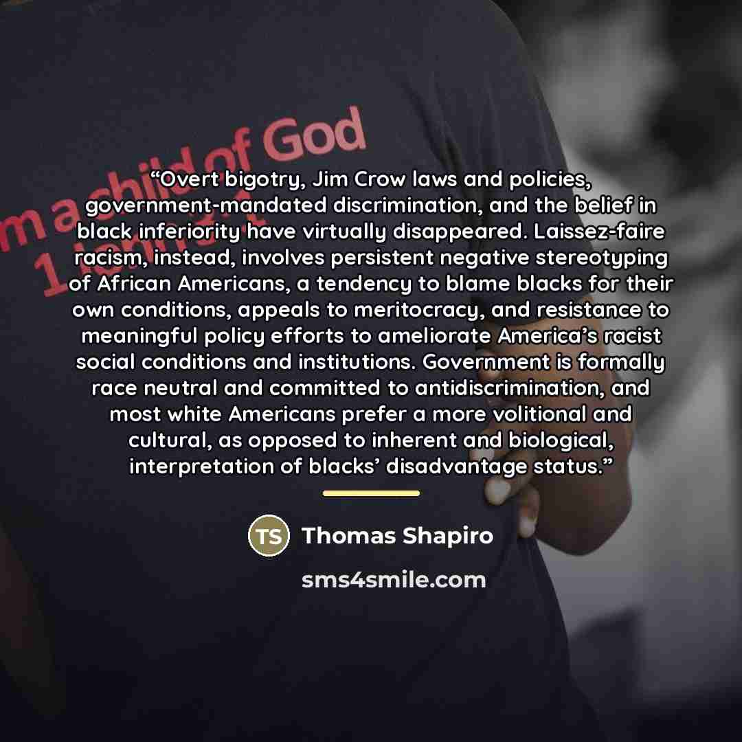 “Overt bigotry, Jim Crow laws and policies, government-mandated discrimination, and the belief in black inferiority have virtually disappeared. Laissez-faire racism, instead, involves persistent negative stereotyping of African Americans, a tendency to blame blacks for their own conditions, appeals…” quote by Thomas Shapiro