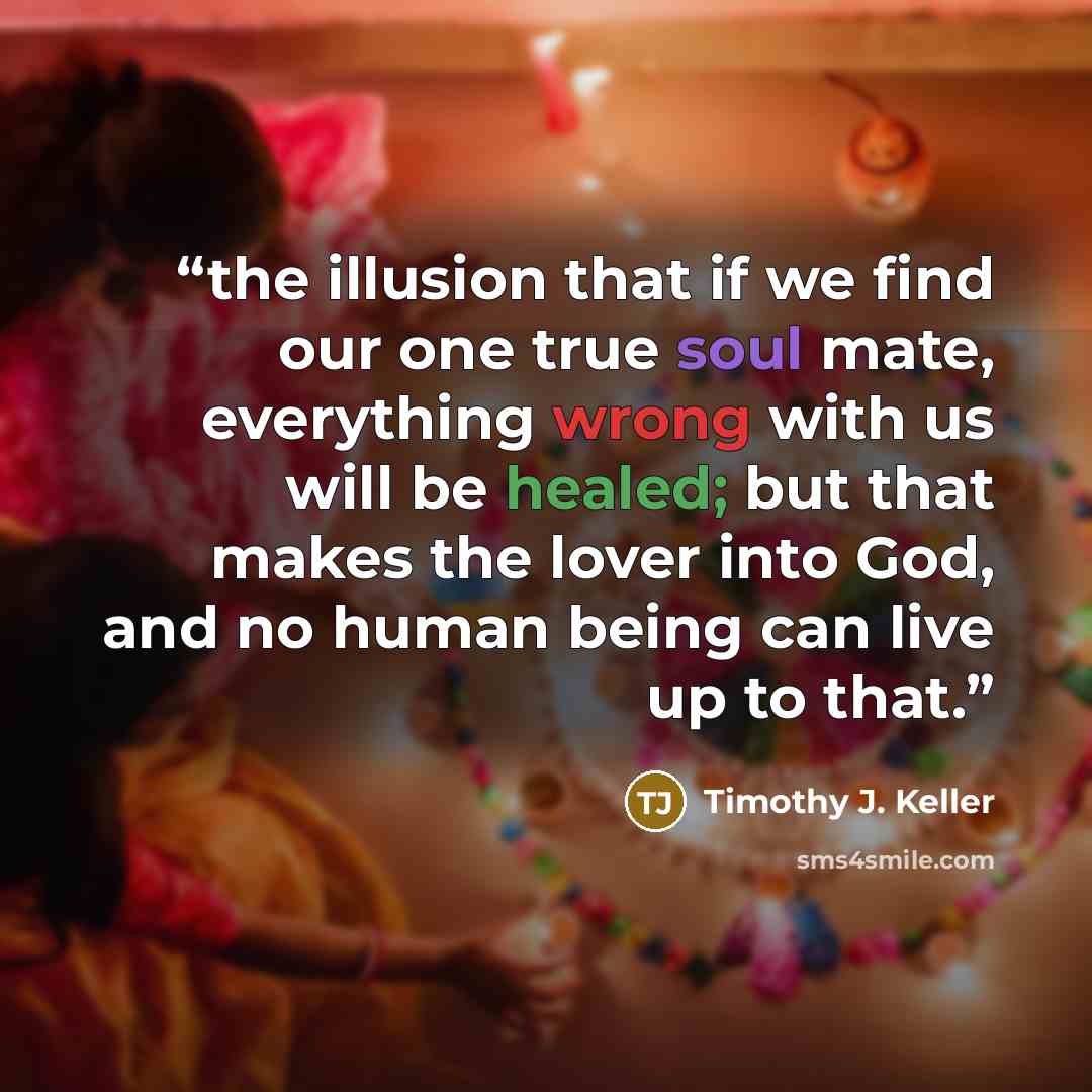 “the illusion that if we find our one true soul mate, everything wrong with us will be healed; but that makes the lover into God, and no human being can live up to that.” quote by Timothy J. Keller