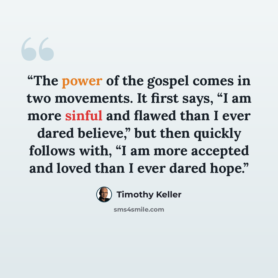 “The power of the gospel comes in two movements. It first says, “I am more sinful and flawed than I ever dared believe,” but then quickly follows with, “I am more accepted and loved than I ever dared hope.” quote by Timothy Keller