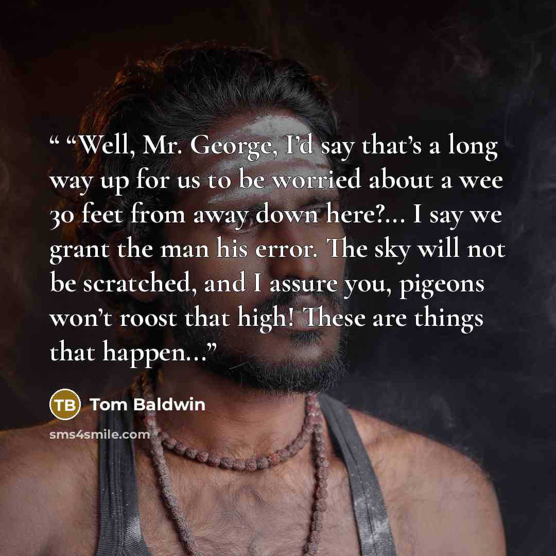 ““Well, Mr. George, I’d say that’s a long way up for us to be worried about a wee 30 feet from away down here?... I say we grant the man his error. The sky will not be scratched, and I assure you, pigeons won’t roost that high! These are things that happen...” quote by Tom Baldwin