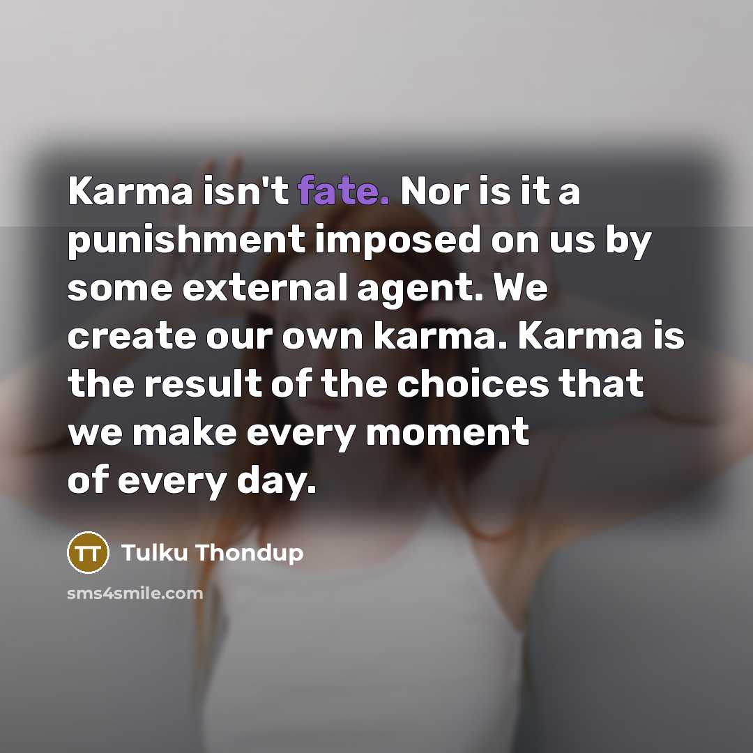 “Karma isn't fate. Nor is it a punishment imposed on us by some external agent. We create our own karma. Karma is the result of the choices that we make every moment of every day.” quote by Tulku Thondup