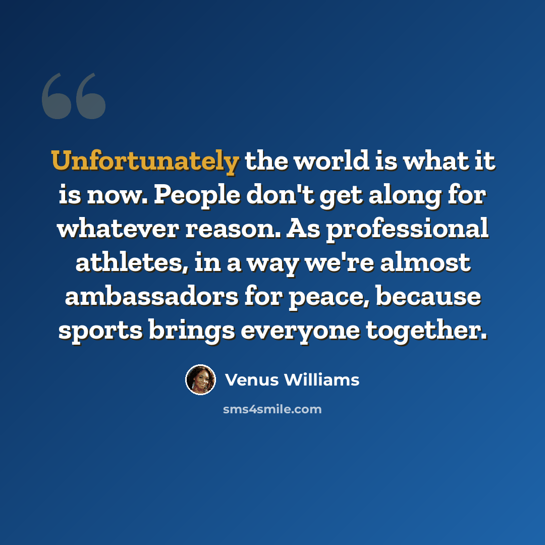 “Unfortunately the world is what it is now. People don't get along for whatever reason. As professional athletes, in a way we're almost ambassadors for peace, because sports brings everyone together.” quote by Venus Williams