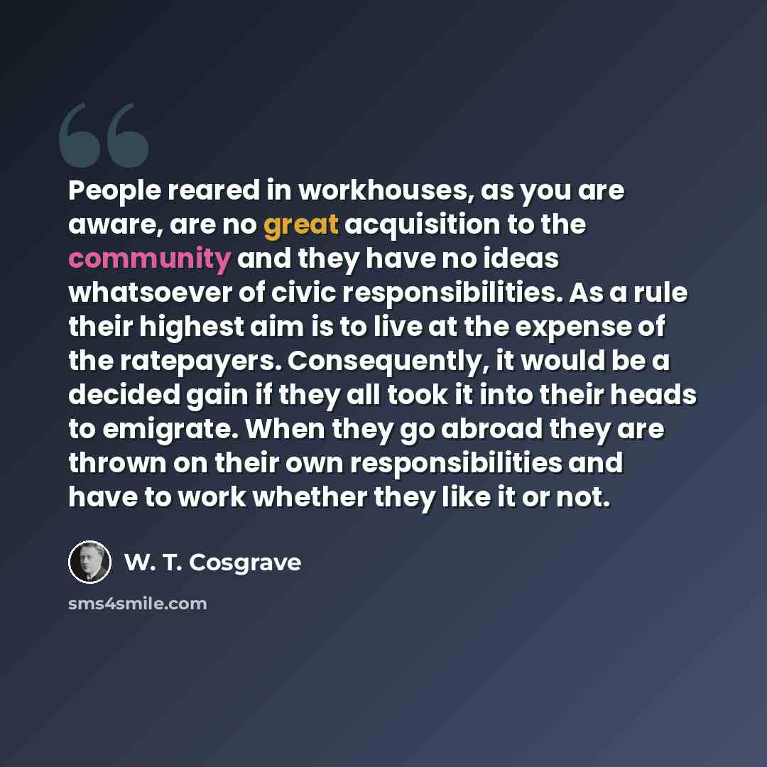“People reared in workhouses, as you are aware, are no great acquisition to the community and they have no ideas whatsoever of civic responsibilities. As a rule their highest aim is to live at the expense of the ratepayers. Consequently, it would be a decided gain if they all took it into their…” quote by W. T. Cosgrave
