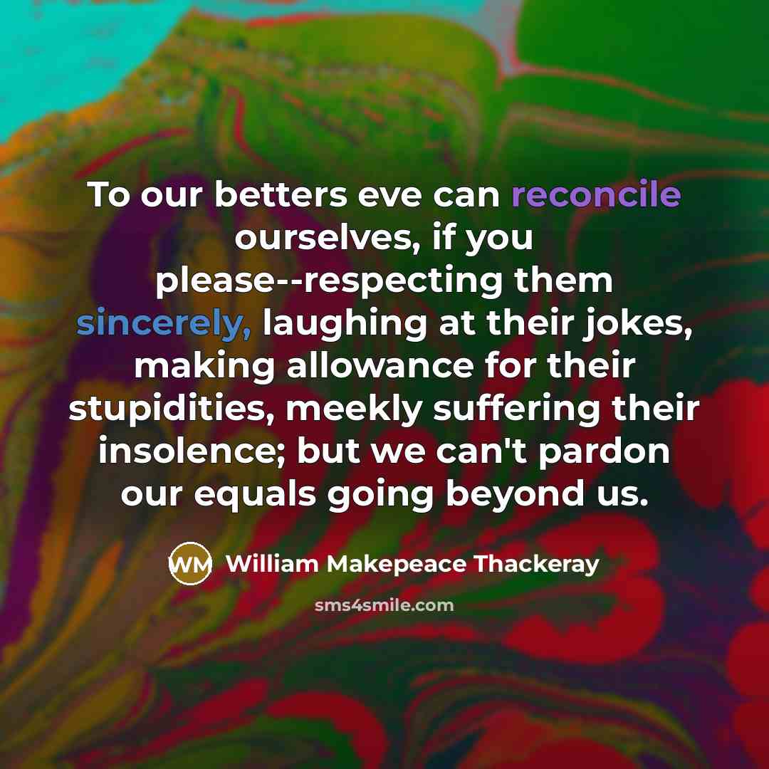 “To our betters eve can reconcile ourselves, if you please--respecting them sincerely, laughing at their jokes, making allowance for their stupidities, meekly suffering their insolence; but we can't pardon our equals going beyond us.” quote by William Makepeace Thackeray