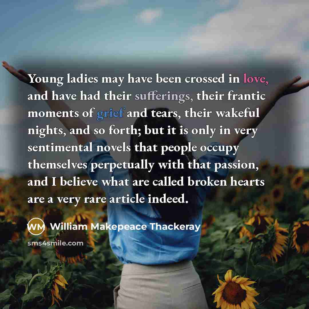 “Young ladies may have been crossed in love, and have had their sufferings, their frantic moments of grief and tears, their wakeful nights, and so forth; but it is only in very sentimental novels that people occupy themselves perpetually with that passion, and I believe what are called broken…” quote by William Makepeace Thackeray