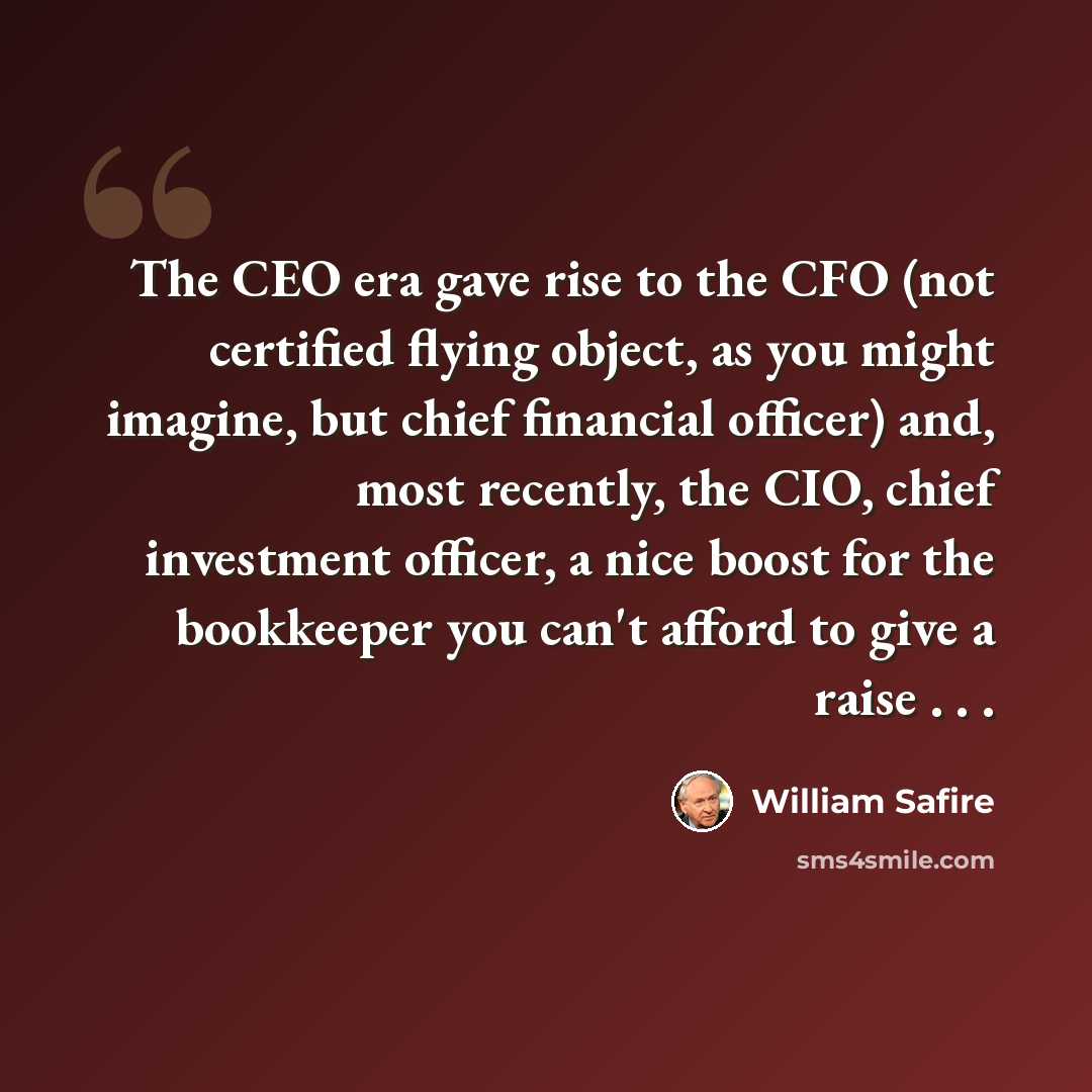 “The CEO era gave rise to the CFO (not certified flying object, as you might imagine, but chief financial officer) and, most recently, the CIO, chief investment officer, a nice boost for the bookkeeper you can't afford to give a raise . . .” quote by William Safire