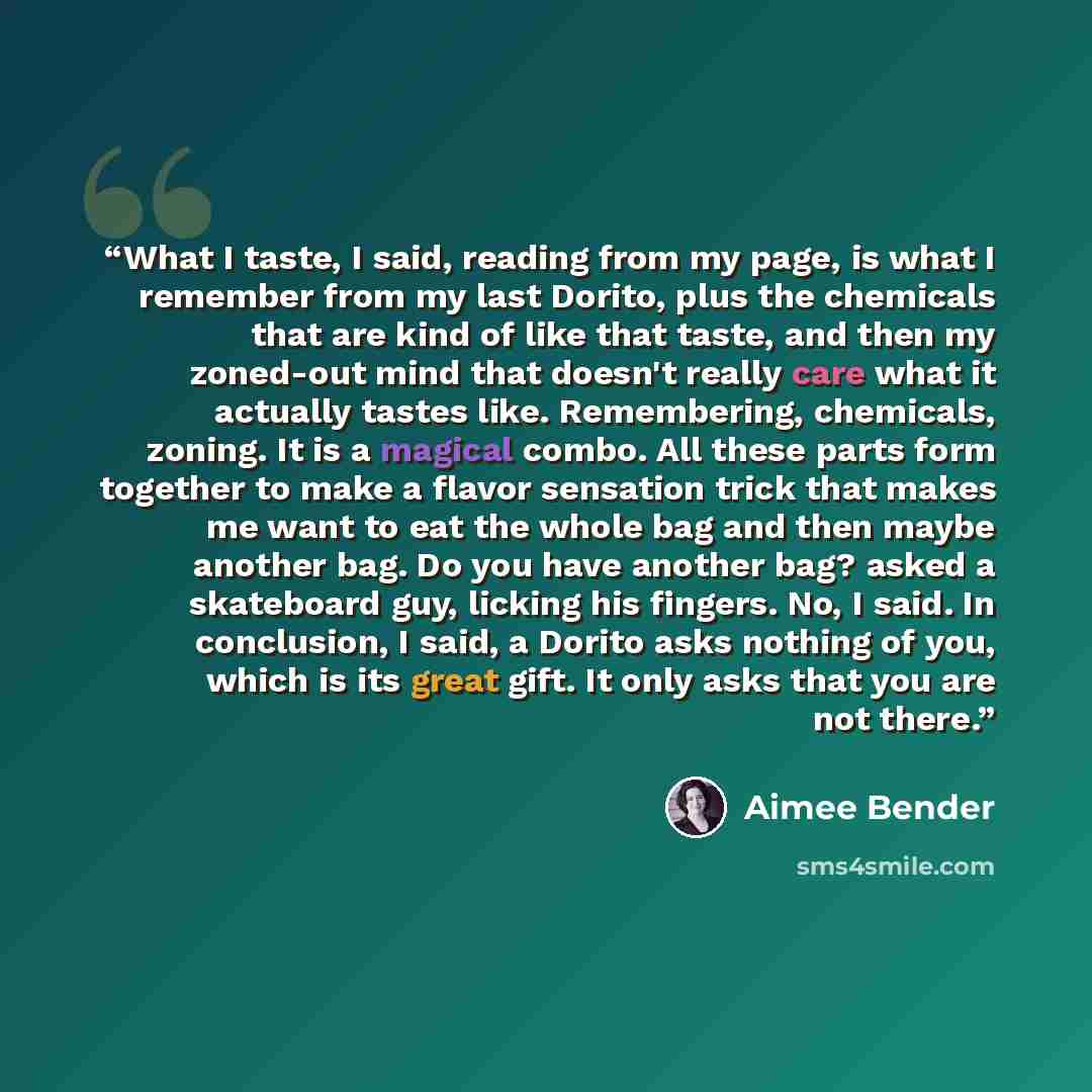 “What I taste, I said, reading from my page, is what I remember from my last Dorito, plus the chemicals that are kind of like that taste, and then my zoned-out mind that doesn't really care what it actually tastes like. Remembering, chemicals, zoning. It is a magical combo. All these parts form…” quote by Aimee Bender