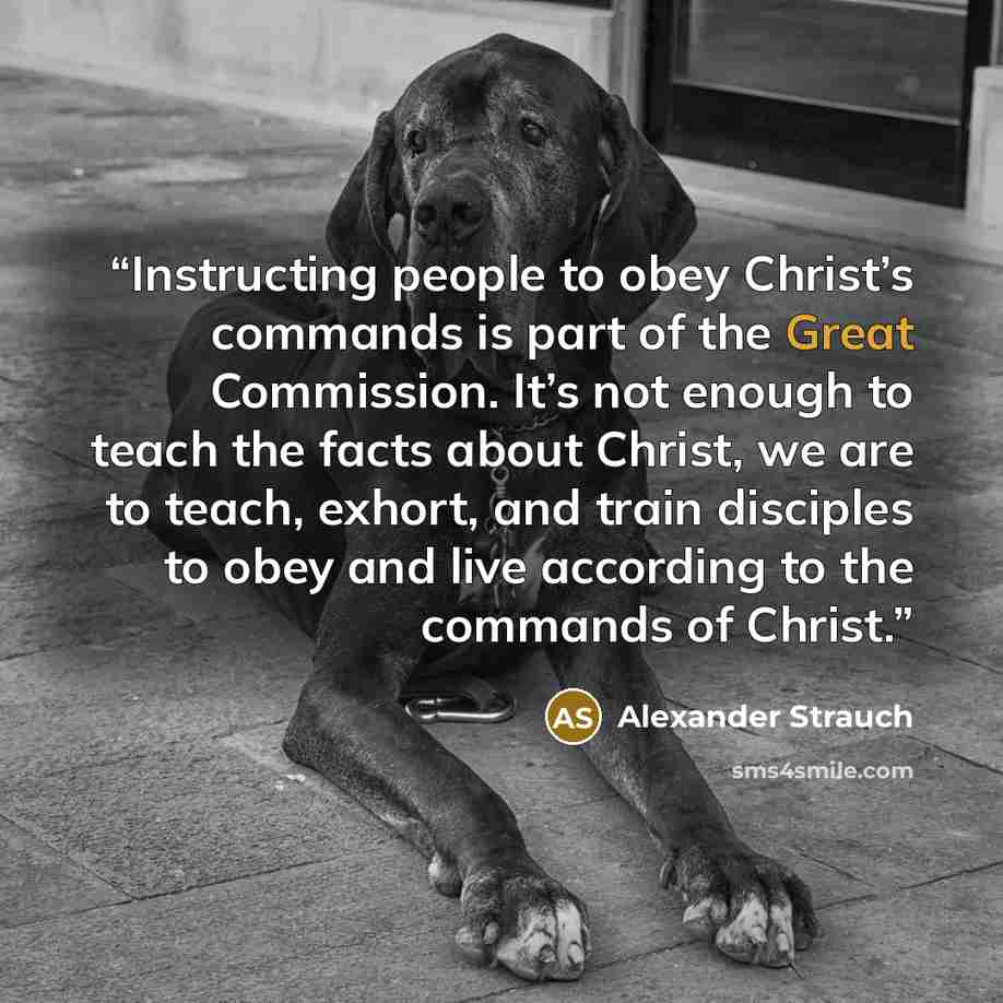 “Instructing people to obey Christ’s commands is part of the Great Commission. It’s not enough to teach the facts about Christ, we are to teach, exhort, and train disciples to obey and live according to the commands of Christ.” quote by Alexander Strauch