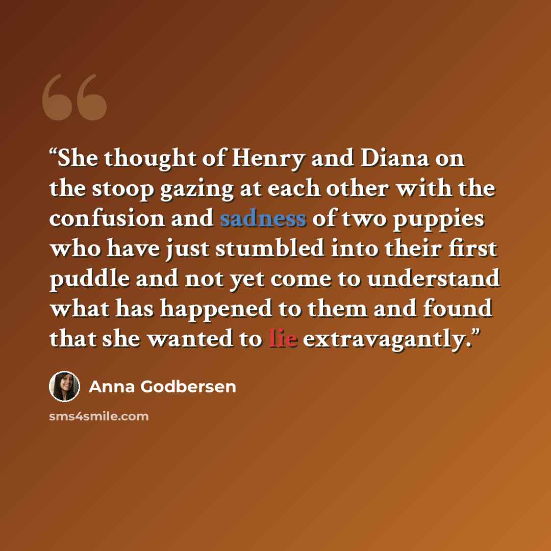 “She thought of Henry and Diana on the stoop gazing at each other with the confusion and sadness of two puppies who have just stumbled into their first puddle and not yet come to understand what has happened to them and found that she wanted to lie extravagantly.” quote by Anna Godbersen