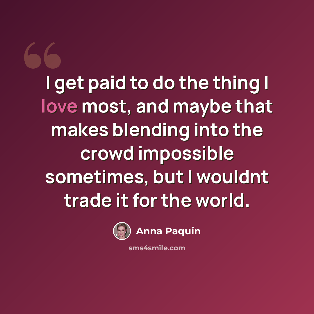 “I get paid to do the thing I love most, and maybe that makes blending into the crowd impossible sometimes, but I wouldnt trade it for the world.” quote by Anna Paquin