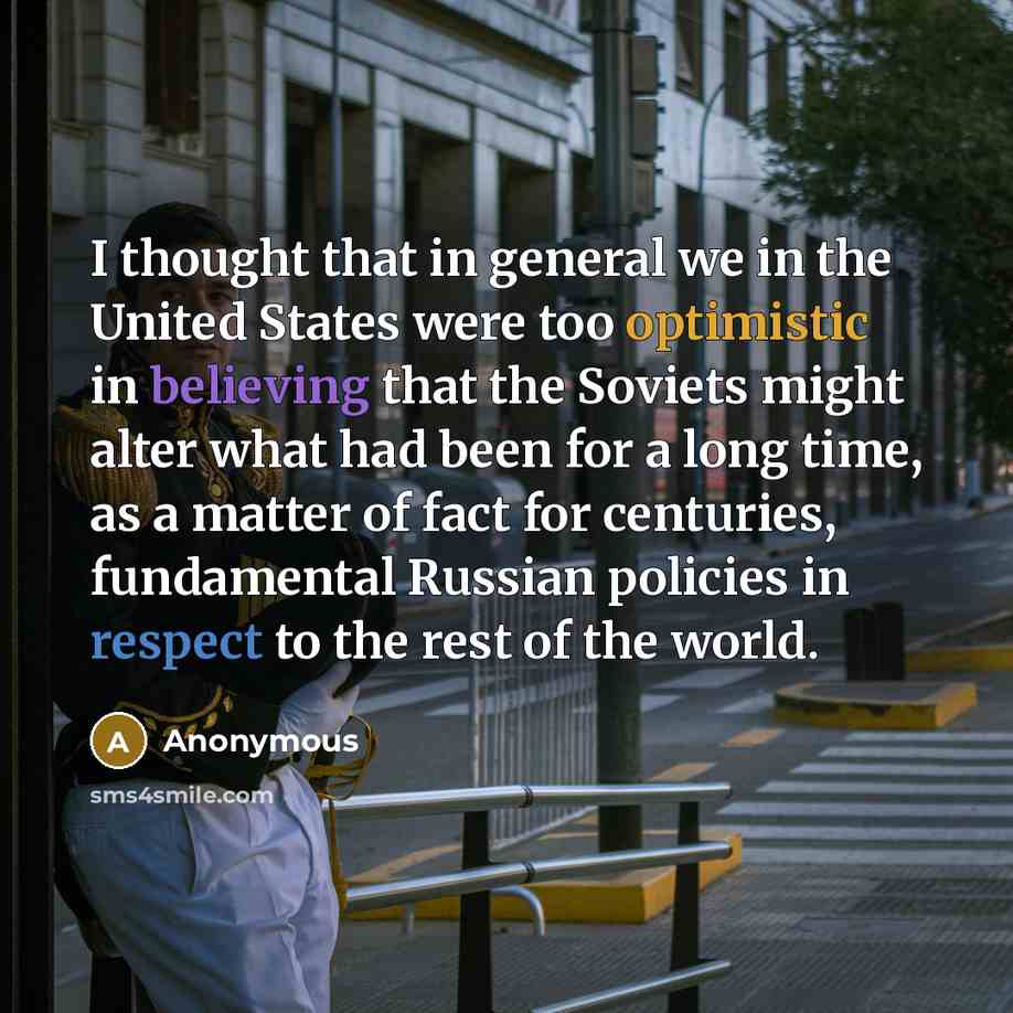 “I thought that in general we in the United States were too optimistic in believing that the Soviets might alter what had been for a long time, as a matter of fact for centuries, fundamental Russian policies in respect to the rest of the world.” quote by Anonymous