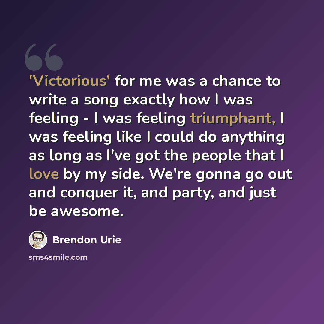 “'Victorious' for me was a chance to write a song exactly how I was feeling - I was feeling triumphant, I was feeling like I could do anything as long as I've got the people that I love by my side. We're gonna go out and conquer it, and party, and just be awesome.” quote by Brendon Urie