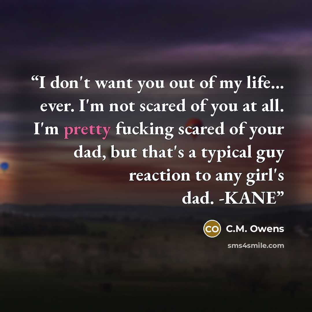 “I don't want you out of my life... ever. I'm not scared of you at all. I'm pretty fucking scared of your dad, but that's a typical guy reaction to any girl's dad. -KANE” quote by C.M. Owens