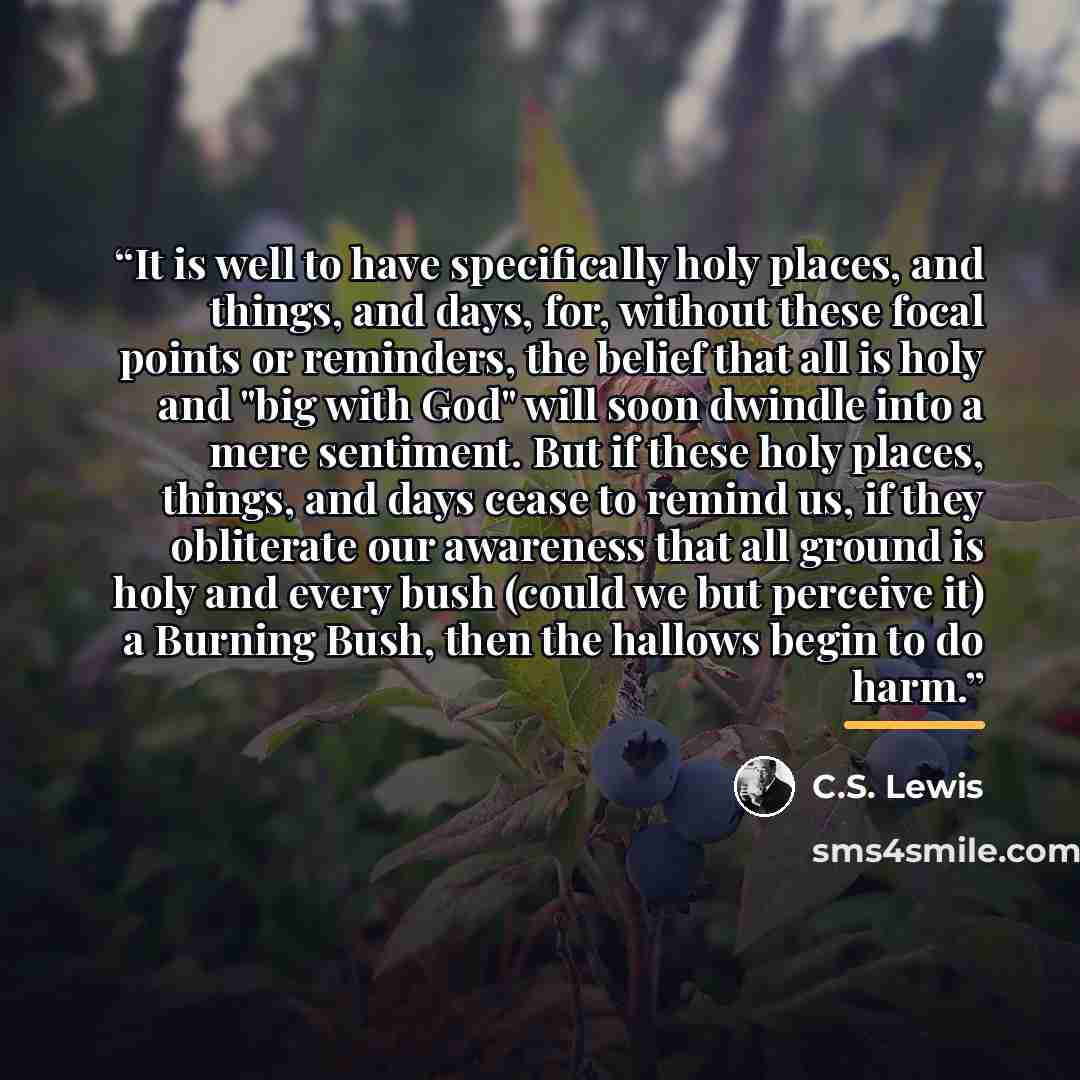 “It is well to have specifically holy places, and things, and days, for, without these focal points or reminders, the belief that all is holy and "big with God" will soon dwindle into a mere sentiment. But if these holy places, things, and days cease to remind us, if they obliterate our awareness…” quote by C.S. Lewis