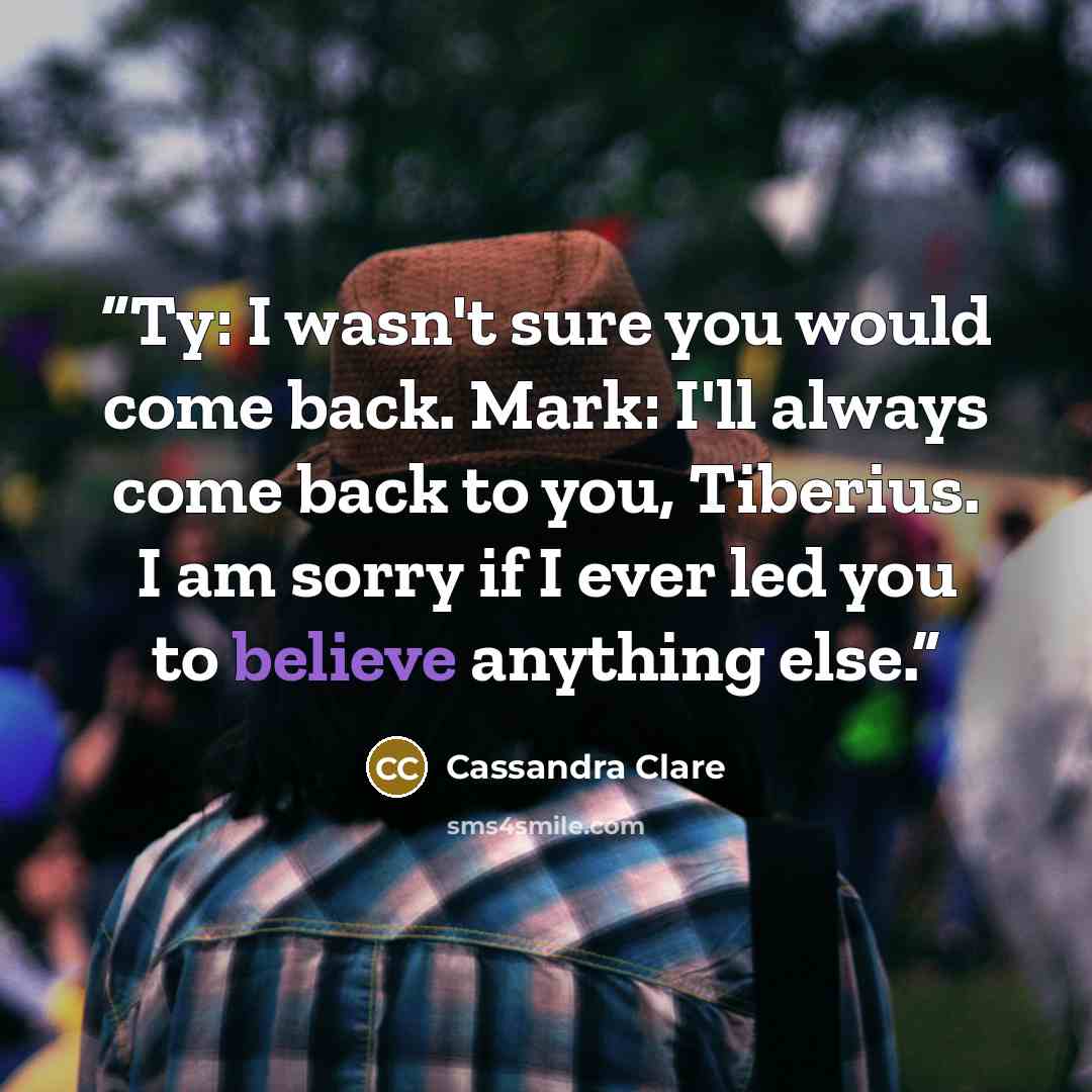 “Ty: I wasn't sure you would come back. Mark: I'll always come back to you, Tiberius. I am sorry if I ever led you to believe anything else.” quote by Cassandra Clare