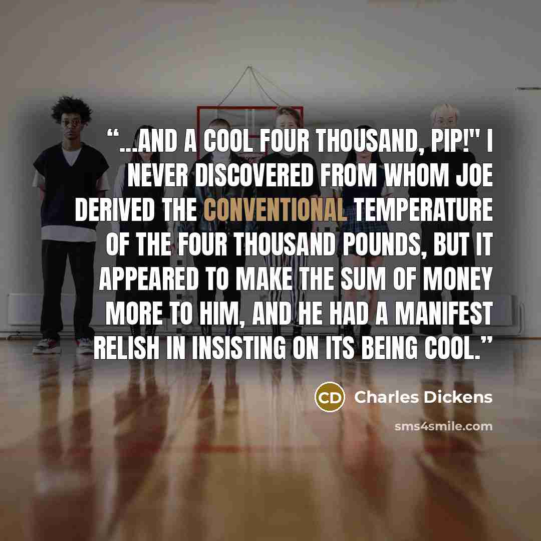 “...And a cool four thousand, Pip!" I never discovered from whom Joe derived the conventional temperature of the four thousand pounds, but it appeared to make the sum of money more to him, and he had a manifest relish in insisting on its being cool.” quote by Charles Dickens