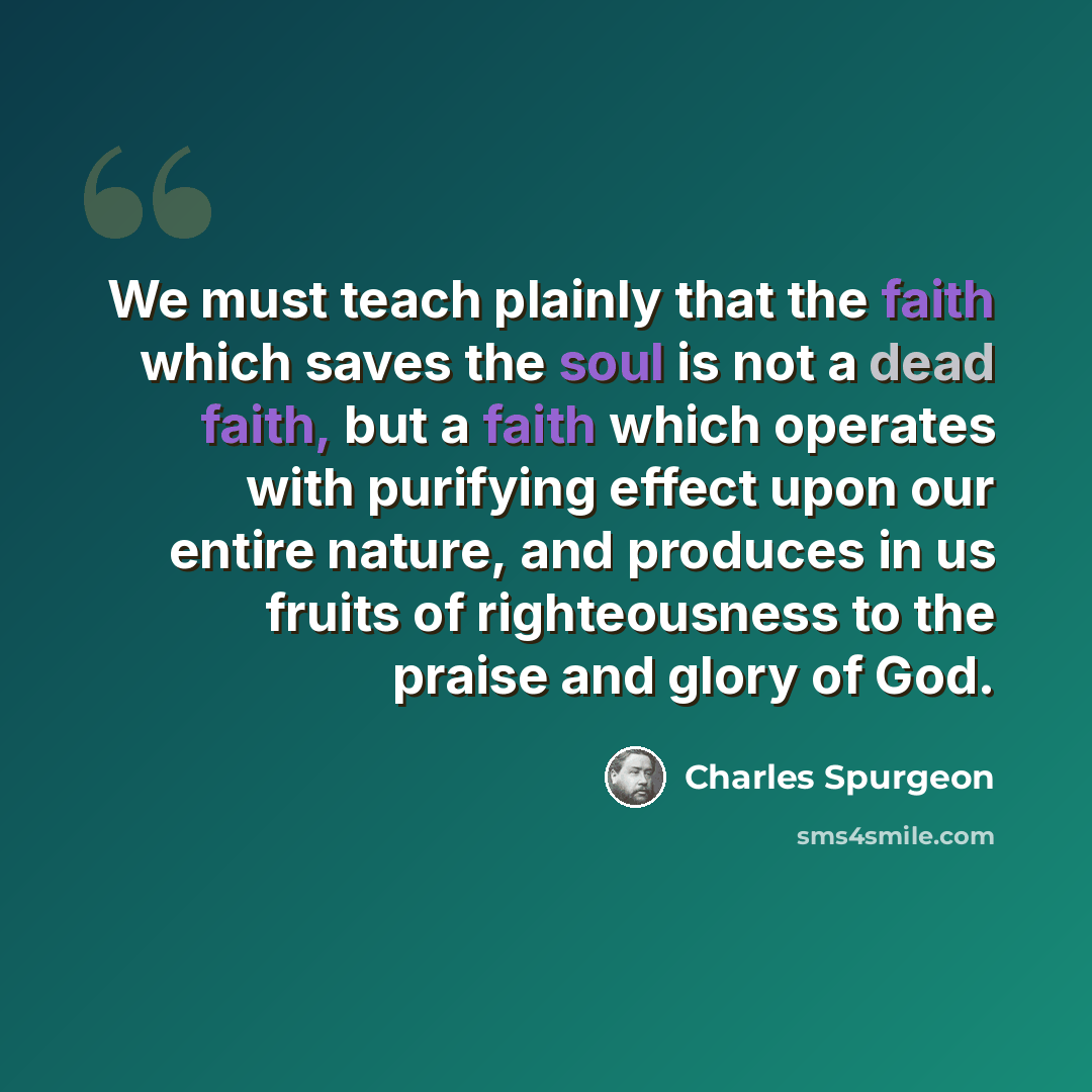 “We must teach plainly that the faith which saves the soul is not a dead faith, but a faith which operates with purifying effect upon our entire nature, and produces in us fruits of righteousness to the praise and glory of God.” quote by Charles Spurgeon