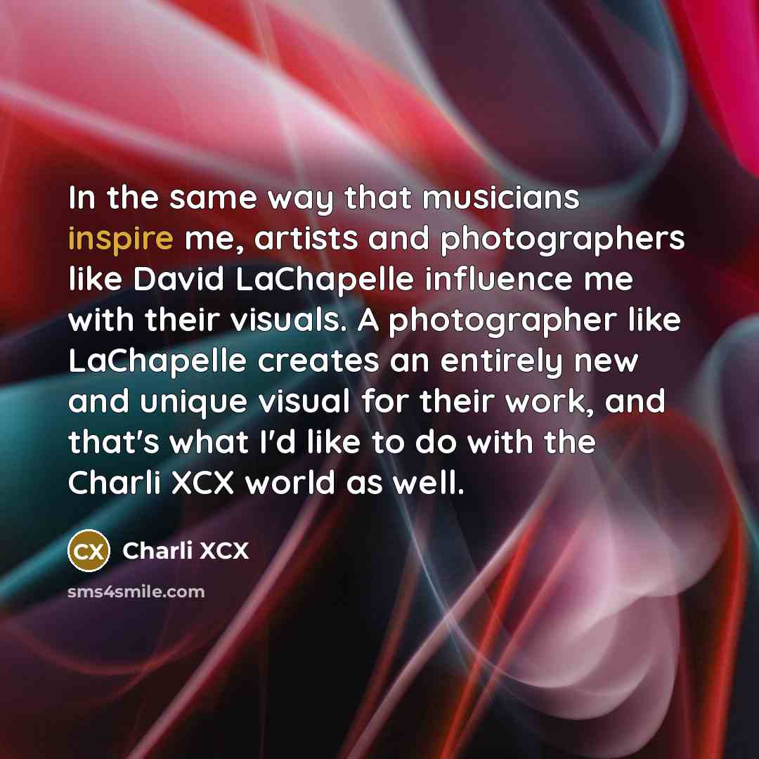 “In the same way that musicians inspire me, artists and photographers like David LaChapelle influence me with their visuals. A photographer like LaChapelle creates an entirely new and unique visual for their work, and that's what I'd like to do with the Charli XCX world as well.” quote by Charli XCX