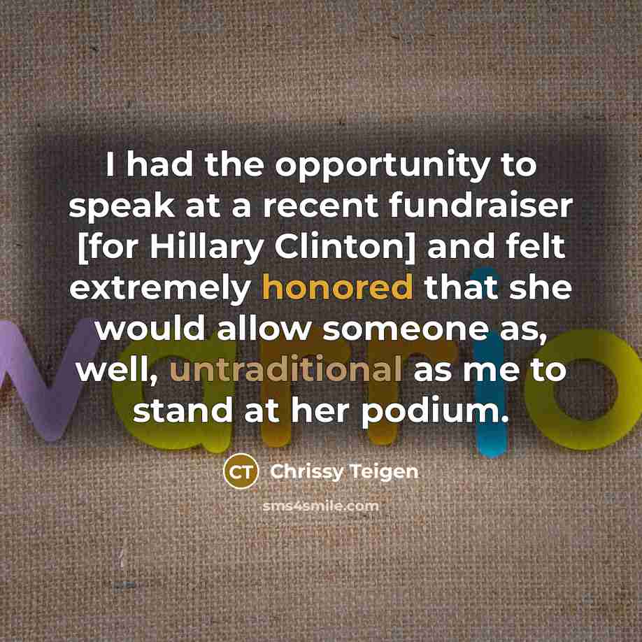 “I had the opportunity to speak at a recent fundraiser [for Hillary Clinton] and felt extremely honored that she would allow someone as, well, untraditional as me to stand at her podium.” quote by Chrissy Teigen