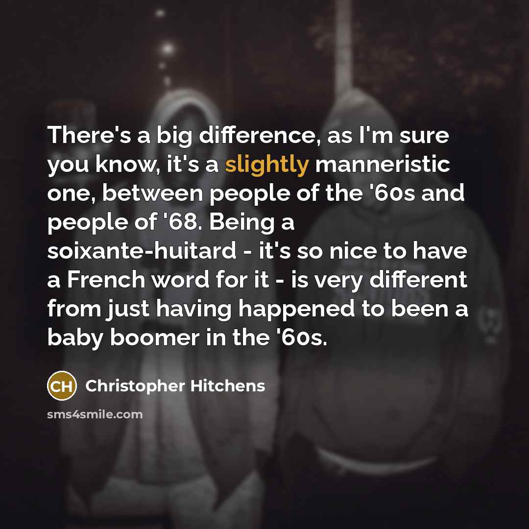 “There's a big difference, as I'm sure you know, it's a slightly manneristic one, between people of the '60s and people of '68. Being a soixante-huitard - it's so nice to have a French word for it - is very different from just having happened to been a baby boomer in the '60s.” quote by Christopher Hitchens