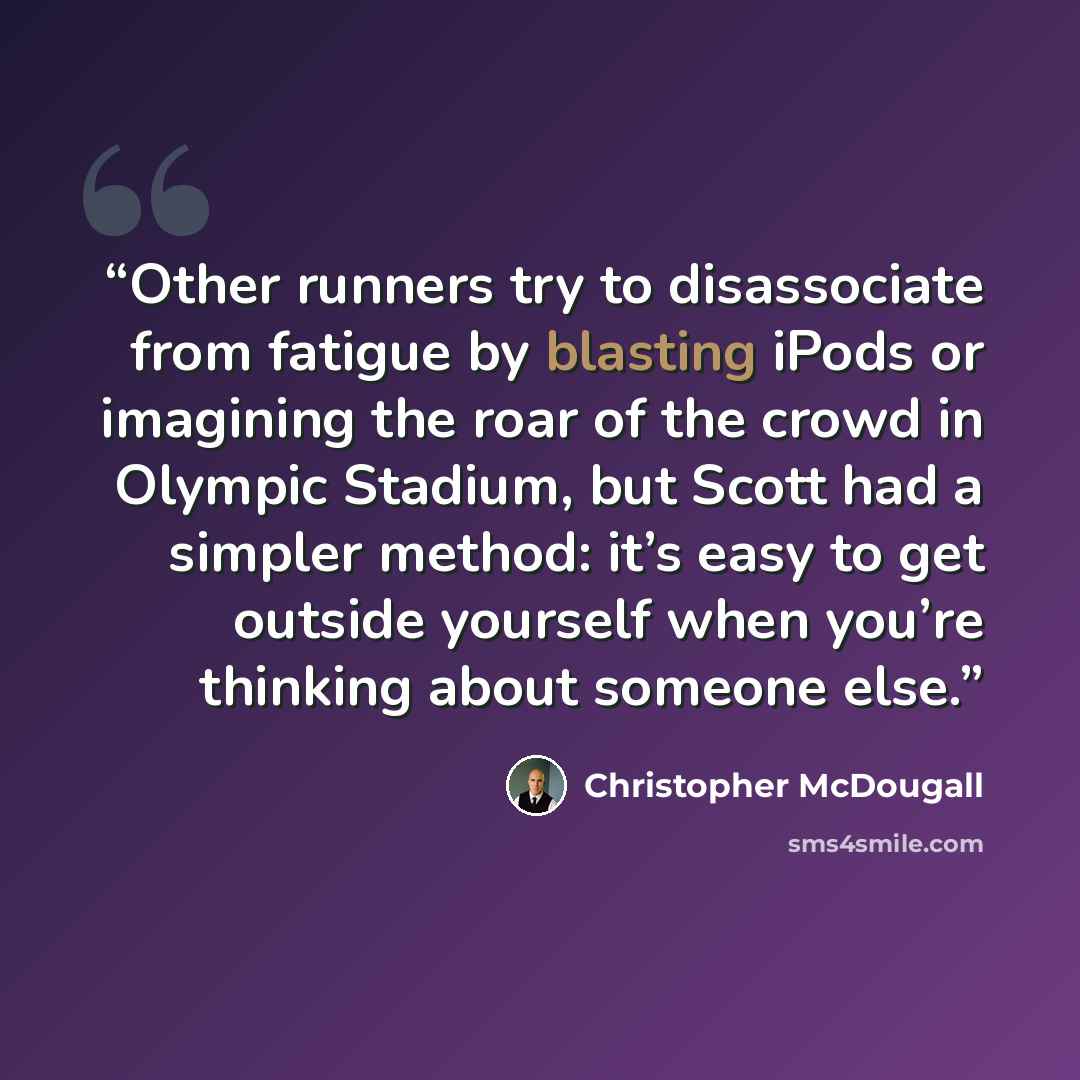 “Other runners try to disassociate from fatigue by blasting iPods or imagining the roar of the crowd in Olympic Stadium, but Scott had a simpler method: it’s easy to get outside yourself when you’re thinking about someone else.” quote by Christopher McDougall