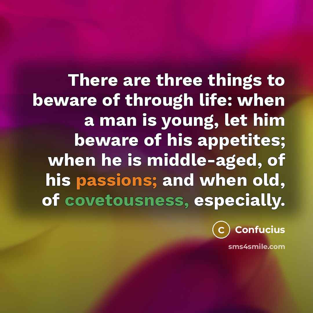 “There are three things to beware of through life: when a man is young, let him beware of his appetites; when he is middle-aged, of his passions; and when old, of covetousness, especially.” quote by Confucius