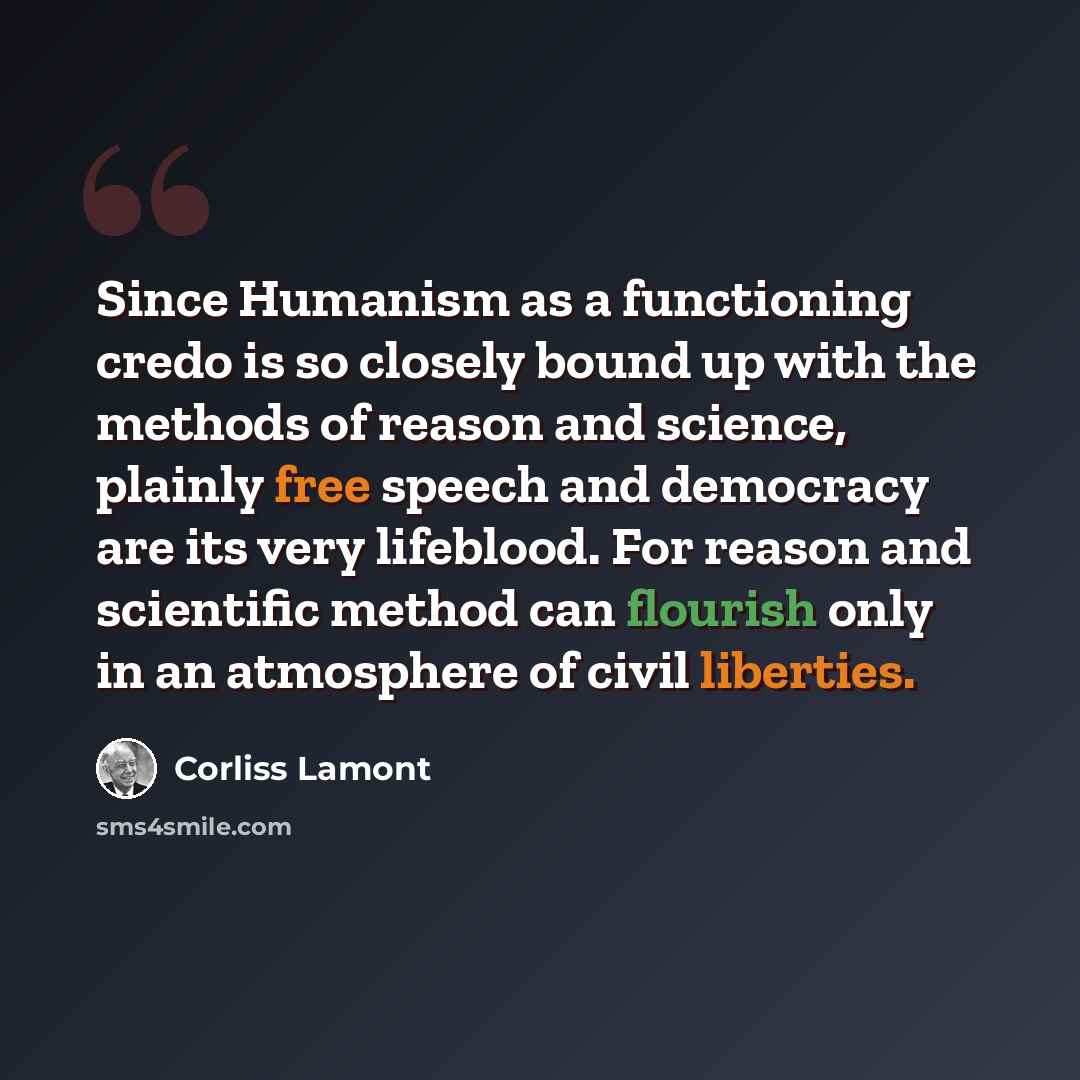 “Since Humanism as a functioning credo is so closely bound up with the methods of reason and science, plainly free speech and democracy are its very lifeblood. For reason and scientific method can flourish only in an atmosphere of civil liberties.” quote by Corliss Lamont