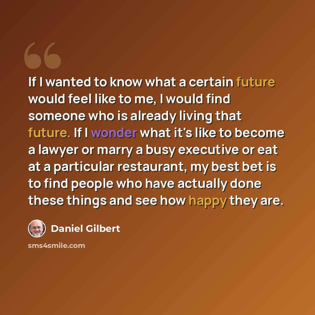 “If I wanted to know what a certain future would feel like to me, I would find someone who is already living that future. If I wonder what it's like to become a lawyer or marry a busy executive or eat at a particular restaurant, my best bet is to find people who have actually done these things and…” quote by Daniel Gilbert