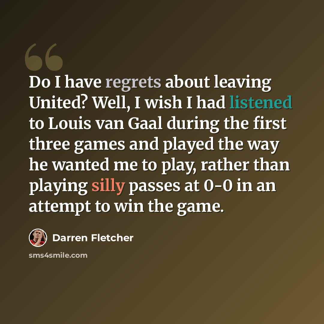 “Do I have regrets about leaving United? Well, I wish I had listened to Louis van Gaal during the first three games and played the way he wanted me to play, rather than playing silly passes at 0-0 in an attempt to win the game.” quote by Darren Fletcher