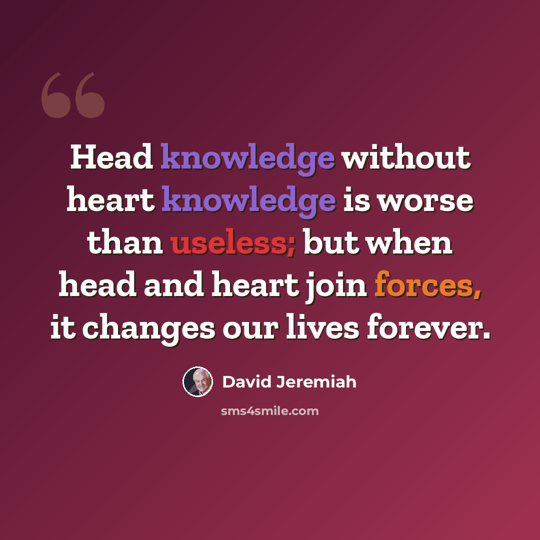 “Head knowledge without heart knowledge is worse than useless; but when head and heart join forces, it changes our lives forever.” quote by David Jeremiah