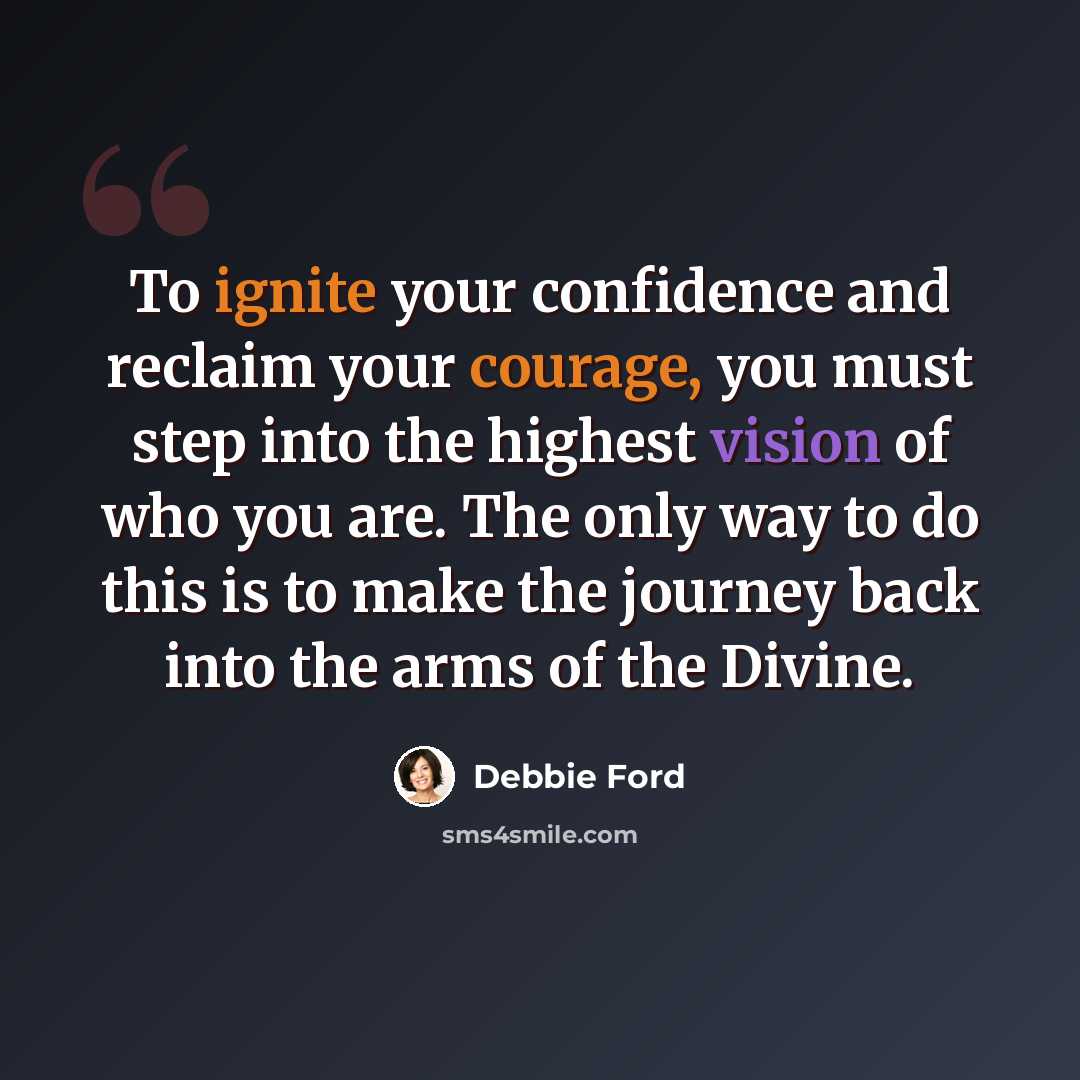 “To ignite your confidence and reclaim your courage, you must step into the highest vision of who you are. The only way to do this is to make the journey back into the arms of the Divine.” quote by Debbie Ford