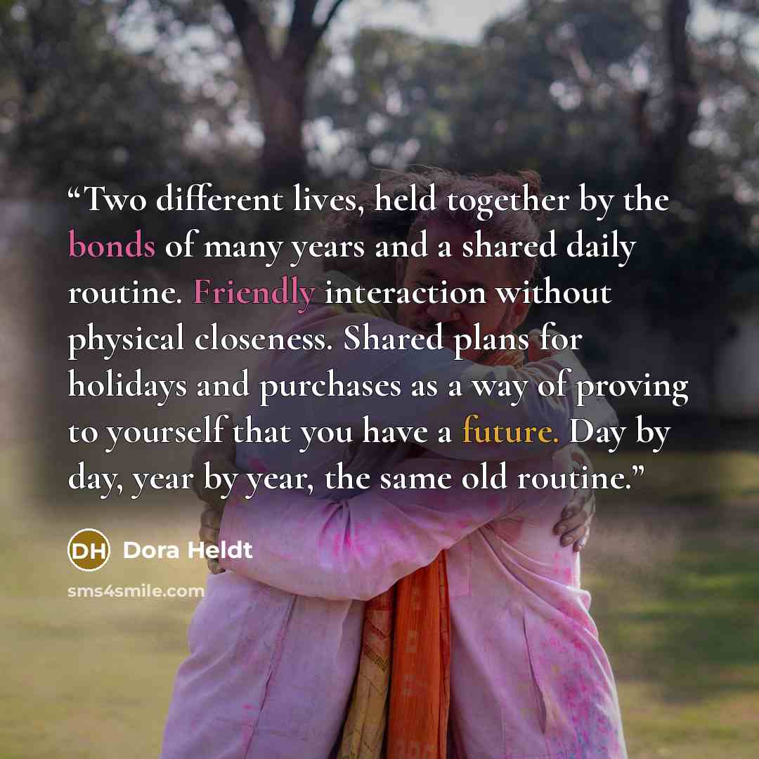“Two different lives, held together by the bonds of many years and a shared daily routine. Friendly interaction without physical closeness. Shared plans for holidays and purchases as a way of proving to yourself that you have a future. Day by day, year by year, the same old routine.” quote by Dora Heldt