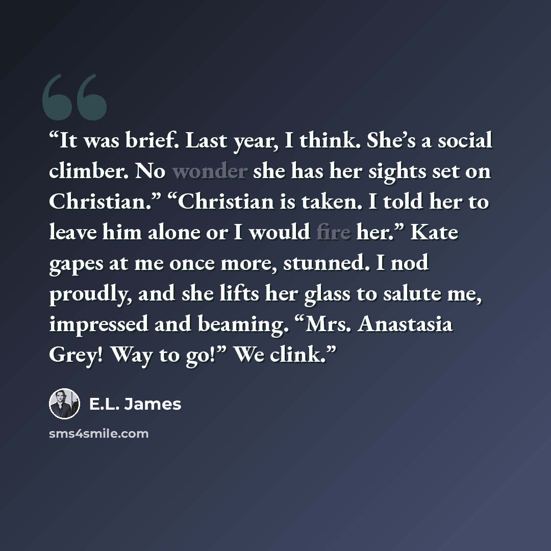 “It was brief. Last year, I think. She’s a social climber. No wonder she has her sights set on Christian.” “Christian is taken. I told her to leave him alone or I would fire her.” Kate gapes at me once more, stunned. I nod proudly, and she lifts her glass to salute me, impressed and beaming. “Mrs…” quote by E.L. James