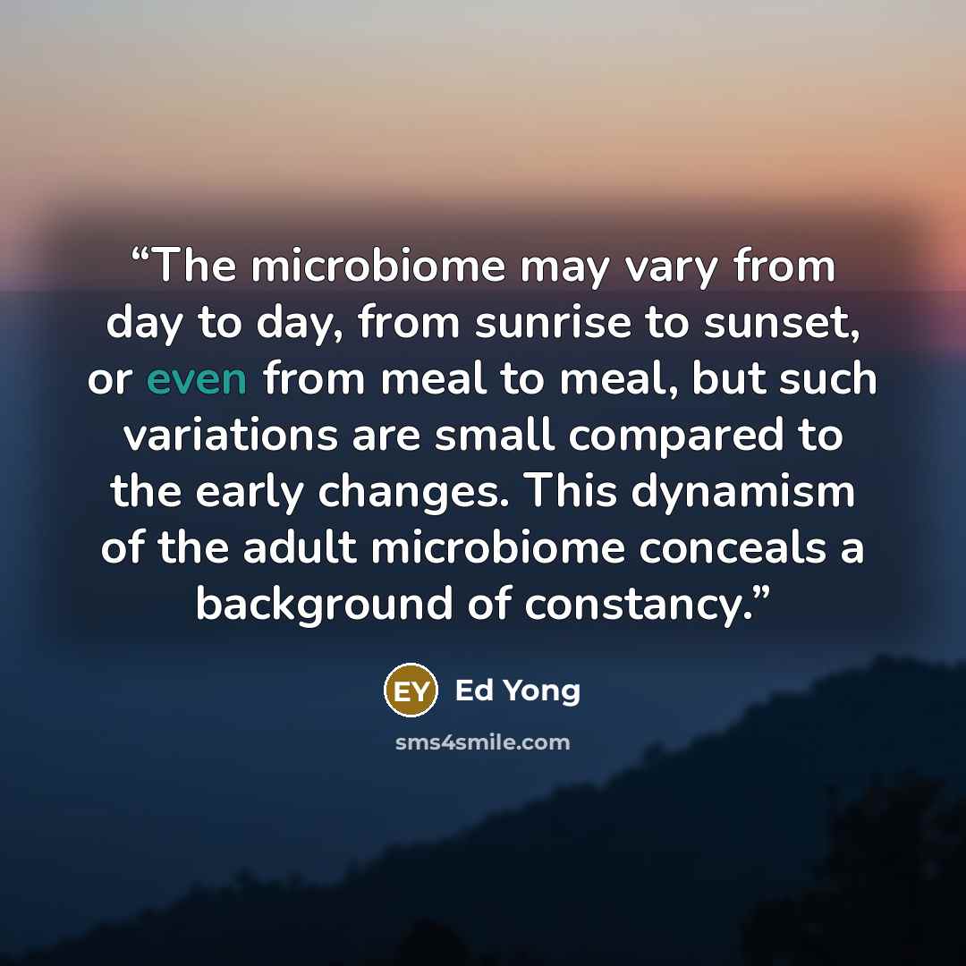 “The microbiome may vary from day to day, from sunrise to sunset, or even from meal to meal, but such variations are small compared to the early changes. This dynamism of the adult microbiome conceals a background of constancy.” quote by Ed Yong