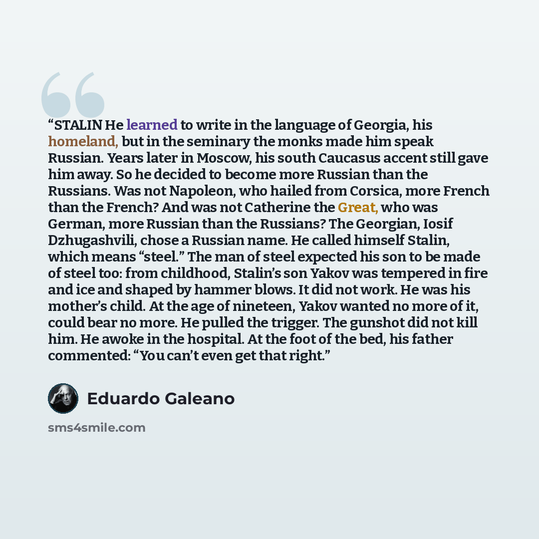 “STALIN He learned to write in the language of Georgia, his homeland, but in the seminary the monks made him speak Russian. Years later in Moscow, his south Caucasus accent still gave him away. So he decided to become more Russian than the Russians. Was not Napoleon, who hailed from Corsica, more…” quote by Eduardo Galeano