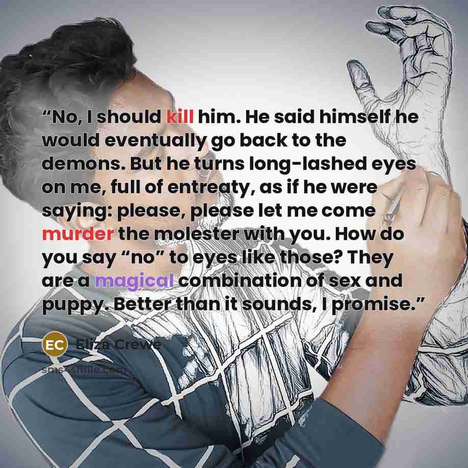 “No, I should kill him. He said himself he would eventually go back to the demons. But he turns long-lashed eyes on me, full of entreaty, as if he were saying: please, please let me come murder the molester with you. How do you say “no” to eyes like those? They are a magical combination of sex and…” quote by Eliza Crewe