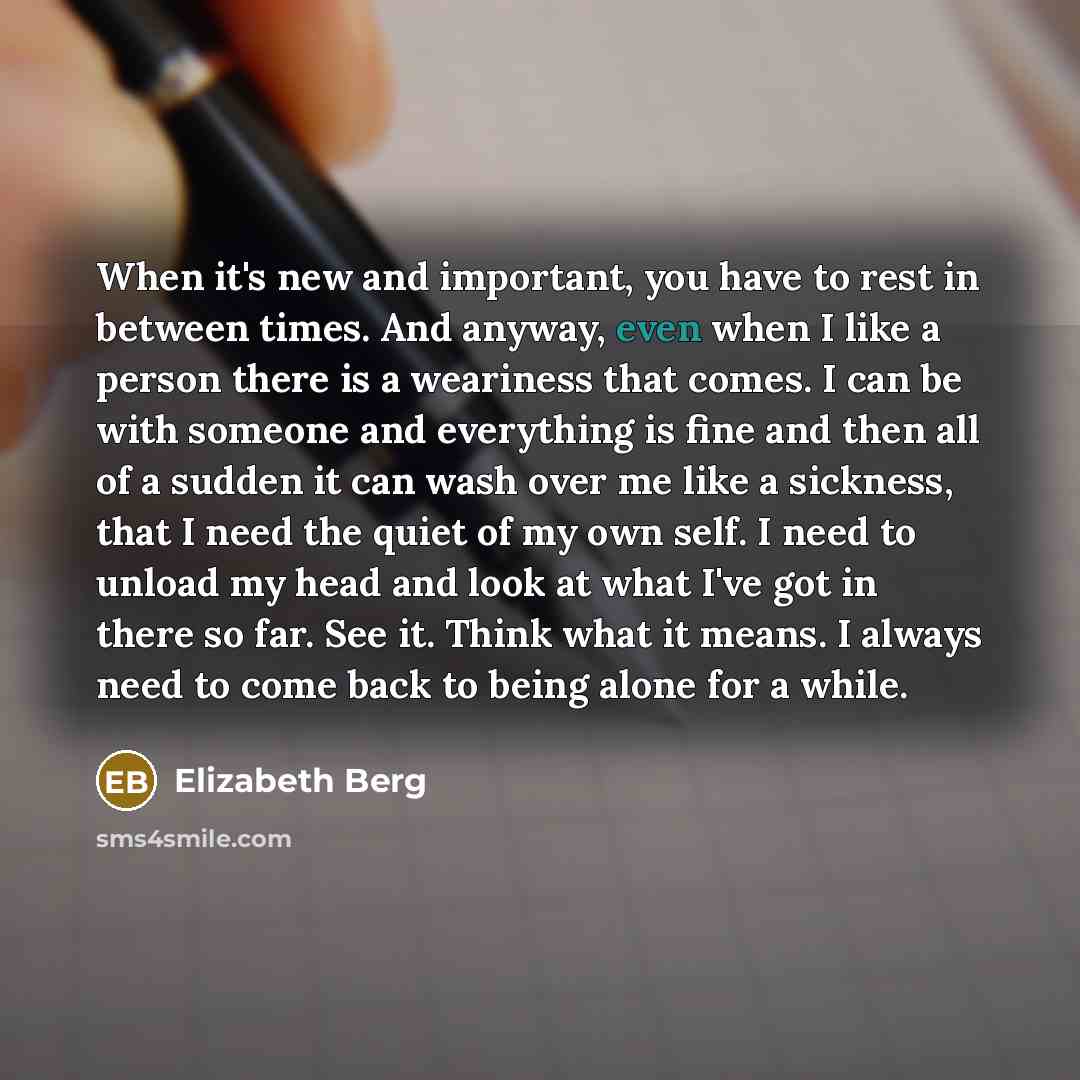 “When it's new and important, you have to rest in between times. And anyway, even when I like a person there is a weariness that comes. I can be with someone and everything is fine and then all of a sudden it can wash over me like a sickness, that I need the quiet of my own self. I need to unload…” quote by Elizabeth Berg