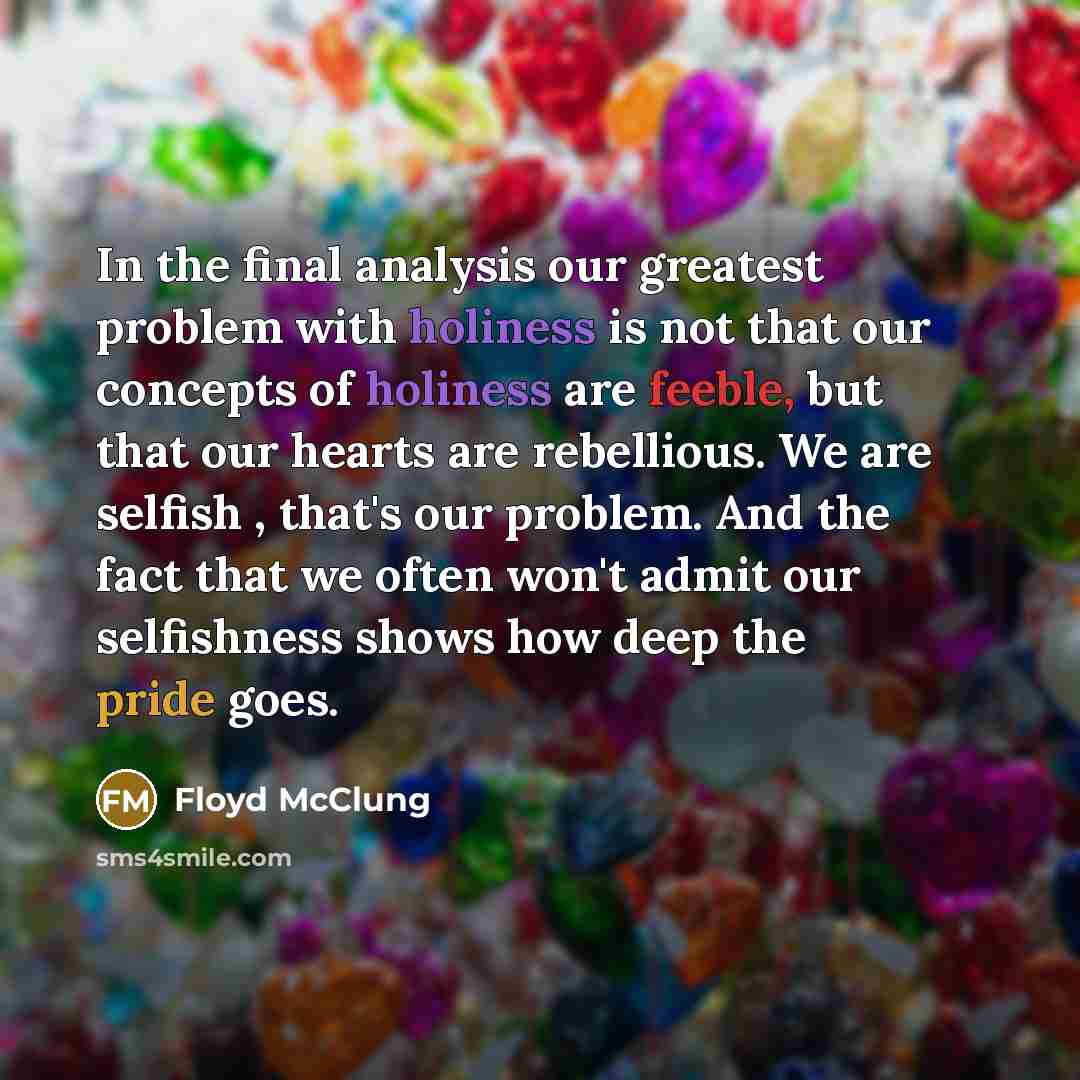 “In the final analysis our greatest problem with holiness is not that our concepts of holiness are feeble, but that our hearts are rebellious. We are selfish , that's our problem. And the fact that we often won't admit our selfishness shows how deep the pride goes.” quote by Floyd McClung