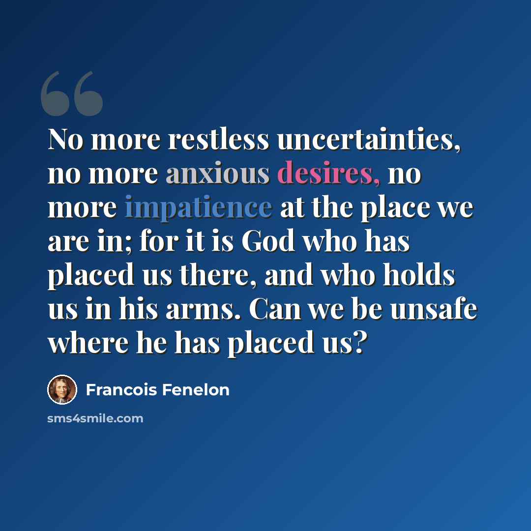 “No more restless uncertainties, no more anxious desires, no more impatience at the place we are in; for it is God who has placed us there, and who holds us in his arms. Can we be unsafe where he has placed us?” quote by Francois Fenelon