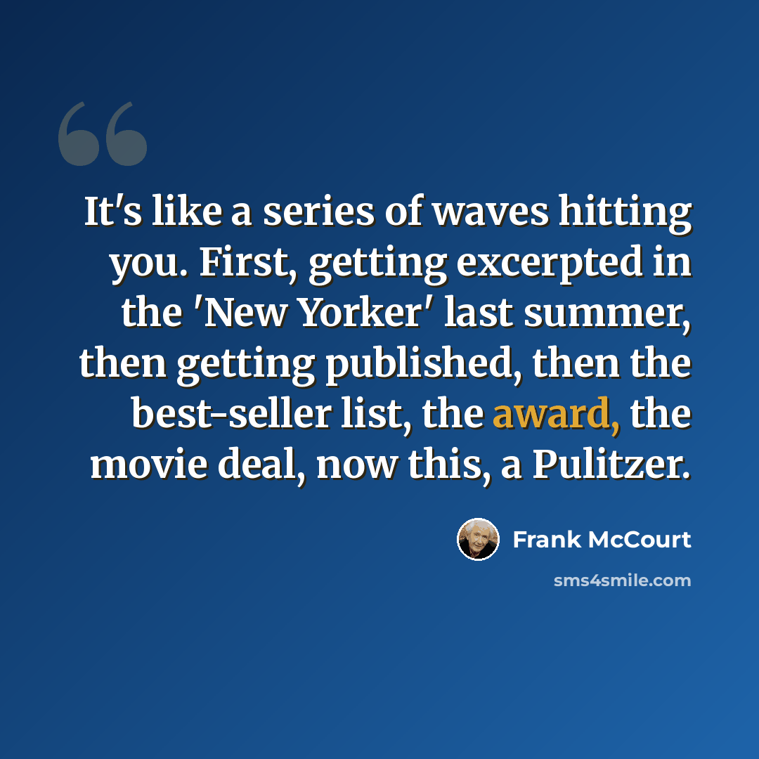 “It's like a series of waves hitting you. First, getting excerpted in the 'New Yorker' last summer, then getting published, then the best-seller list, the award, the movie deal, now this, a Pulitzer.” quote by Frank McCourt