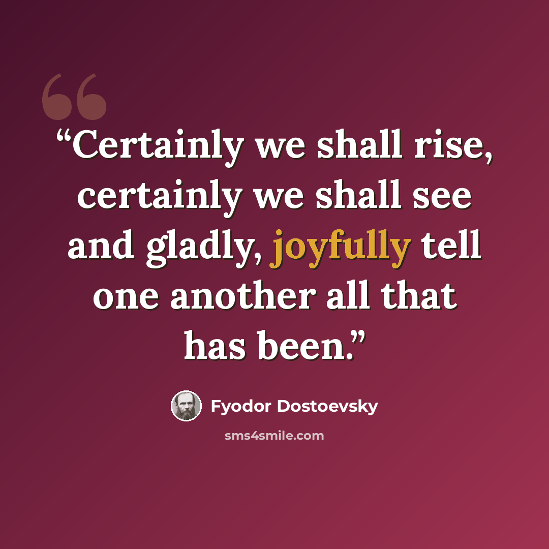 “Certainly we shall rise, certainly we shall see and gladly, joyfully tell one another all that has been.” quote by Fyodor Dostoevsky