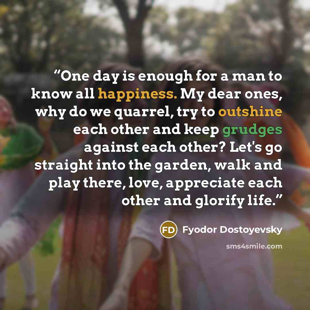 “One day is enough for a man to know all happiness. My dear ones, why do we quarrel, try to outshine each other and keep grudges against each other? Let's go straight into the garden, walk and play there, love, appreciate each other and glorify life.” quote by Fyodor Dostoyevsky