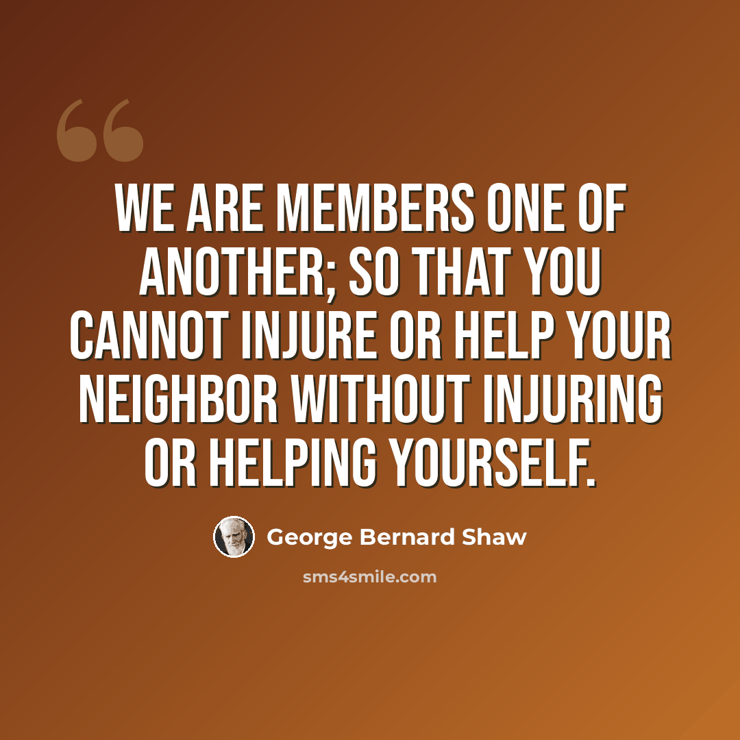 “We are members one of another; so that you cannot injure or help your neighbor without injuring or helping yourself.” quote by George Bernard Shaw
