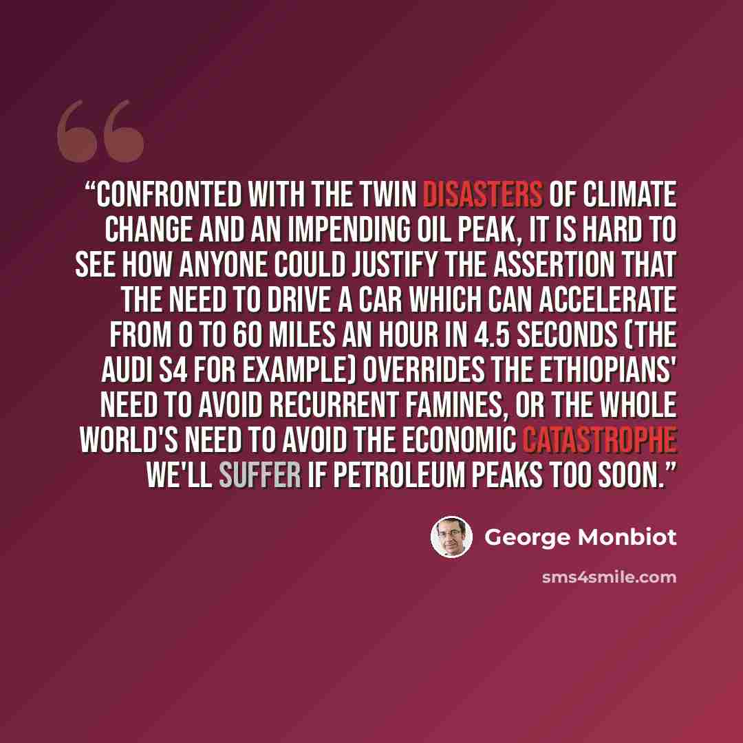 “Confronted with the twin disasters of climate change and an impending oil peak, it is hard to see how anyone could justify the assertion that the need to drive a car which can accelerate from 0 to 60 miles an hour in 4.5 seconds (the Audi S4 for example) overrides the Ethiopians' need to avoid…” quote by George Monbiot