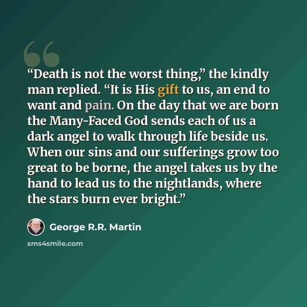 “Death is not the worst thing,” the kindly man replied. “It is His gift to us, an end to want and pain. On the day that we are born the Many-Faced God sends each of us a dark angel to walk through life beside us. When our sins and our sufferings grow too great to be borne, the angel takes us by the…” quote by George R.R. Martin